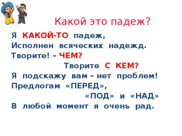 Какой это падеж? Я КАКОЙ-ТО  падеж, Исполнен всяческих надежд. Творите! – ЧЕМ?  Творите С КЕМ? Я подскажу вам – нет проблем! Предлогам «ПЕРЕД»,  «ПОД» и «НАД» В любой момент я очень рад.