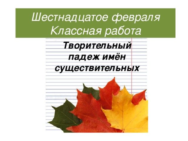 Шестнадцатое февраля Классная работа Творительный падеж имён существительных