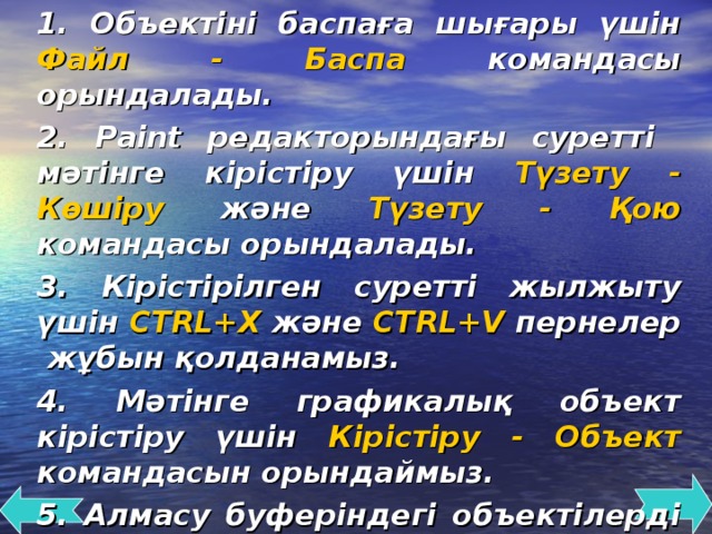 1. Объектіні баспаға шығары үшін Файл - Баспа командасы орындалады. 2. Paint редакторындағы суретті мәтінге кірістіру үшін Түзету - Көшіру және Түзету - Қою командасы орындалады. 3 . Кірістірілген суретті жылжыту үшін CTRL+X және CTRL+V пернелер жұбын қолданамыз. 4. Мәтінге графикалық объект кірістіру үшін Кірістіру - Объект командасын орындаймыз. 5. Алмасу буферіндегі объектілерді қажетті жерге орналастыру объектілерді кірістіру деп аталады.