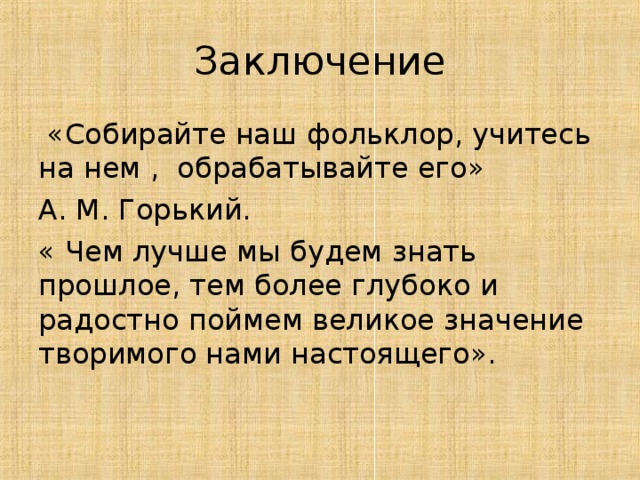 Заключение  «Собирайте наш фольклор, учитесь на нем , обрабатывайте его» А. М. Горький. « Чем лучше мы будем знать прошлое, тем более глубоко и радостно поймем великое значение творимого нами настоящего».