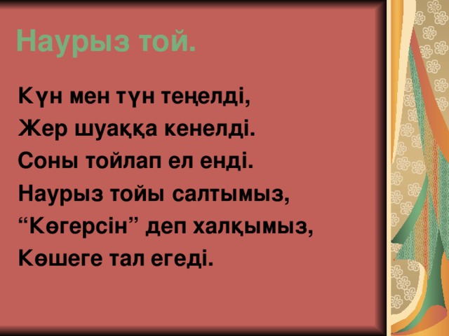 Наурыз той. Күн мен түн теңелді, Жер шуаққа кенелді. Соны тойлап ел енді. Наурыз тойы салтымыз, “ Көгерсін” деп халқымыз, Көшеге тал егеді.