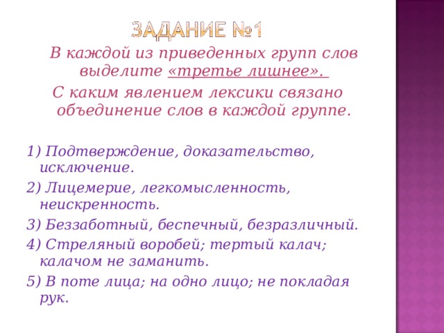 В каждой из приведенных групп слов выделите «третье лишнее». С каким явлением лексики связано объединение слов в каждой группе.  1) Подтверждение, доказательство, исключение. 2) Лицемерие, легкомысленность, неискренность. 3) Беззаботный, беспечный, безразличный. 4) Стреляный воробей; тертый калач; калачом не заманить. 5) В поте лица; на одно лицо; не покладая рук.