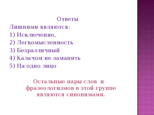 Ответы Лишними являются: 1) Исключение, 2) Легкомысленность 3) Безразличный 4) Калачом не заманить 5) На одно лицо Остальные пары слов и фразеологизмов в этой группе являются синонимами.