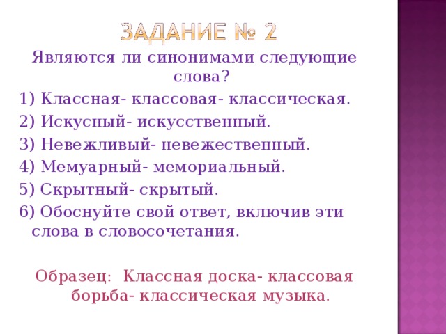 Являются ли синонимами следующие слова? 1) Классная- классовая- классическая. 2) Искусный- искусственный. 3) Невежливый- невежественный. 4) Мемуарный- мемориальный. 5) Скрытный- скрытый. 6) Обоснуйте свой ответ, включив эти слова в словосочетания. Образец:  Классная доска- классовая борьба- классическая музыка.