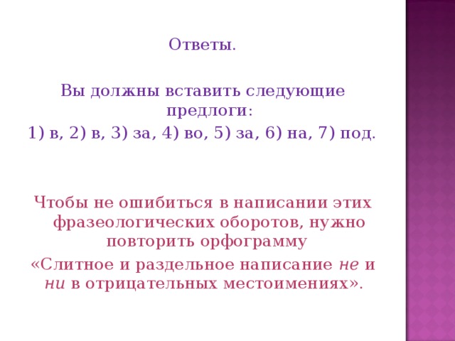 Ответы. Вы должны вставить следующие предлоги: 1) в, 2) в, 3) за, 4) во, 5) за, 6) на, 7) под. Чтобы не ошибиться в написании этих фразеологических оборотов, нужно повторить орфограмму «Слитное и раздельное написание не и ни в отрицательных местоимениях».