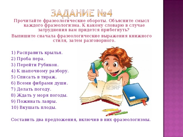 Прочитайте фразеологические обороты. Объясните смысл каждого фразеологизма. К какому словарю в случае затруднения вам придется прибегнуть? Выпишите сначала фразеологические выражения книжного стиля, затем разговорного. 1) Расправить крылья. 2) Проба пера. 3) Перейти Рубикон. 4) К шапочному разбору. 5) Списать в тираж. 6) Всеми фибрами души. 7) Делать погоду. 8) Ждать у моря погоды. 9) Пожинать лавры. 10) Вкушать плоды. Составить два предложения, включив в них фразеологизмы.