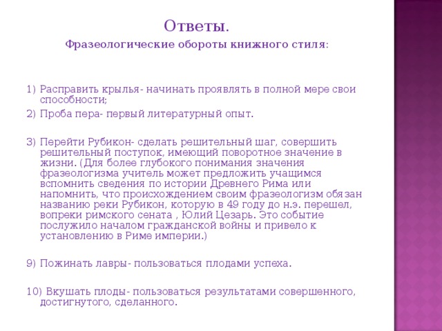 Ответы. Фразеологические обороты книжного стиля: 1) Расправить крылья- начинать проявлять в полной мере свои способности; 2) Проба пера- первый литературный опыт. 3) Перейти Рубикон- сделать решительный шаг, совершить решительный поступок, имеющий поворотное значение в жизни. (Для более глубокого понимания значения фразеологизма учитель может предложить учащимся вспомнить сведения по истории Древнего Рима или напомнить, что происхождением своим фразеологизм обязан названию реки Рубикон, которую в 49 году до н.э. перешел, вопреки римского сената , Юлий Цезарь. Это событие послужило началом гражданской войны и привело к установлению в Риме империи.) 9) Пожинать лавры- пользоваться плодами успеха. 10) Вкушать плоды- пользоваться результатами совершенного, достигнутого, сделанного.