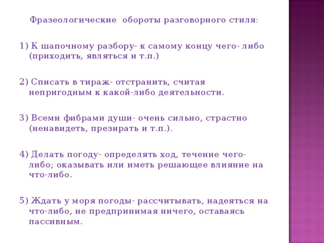 Фразеологические обороты разговорного стиля: 1) К шапочному разбору- к самому концу чего- либо (приходить, являться и т.п.) 2) Списать в тираж- отстранить, считая непригодным к какой-либо деятельности. 3) Всеми фибрами души- очень сильно, страстно (ненавидеть, презирать и т.п.). 4) Делать погоду- определять ход, течение чего-либо; оказывать или иметь решающее влияние на что-либо. 5) Ждать у моря погоды- рассчитывать, надеяться на что-либо, не предпринимая ничего, оставаясь пассивным.