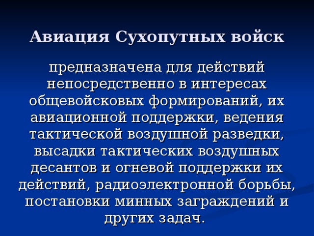 Авиация Сухопутных войск предназначена для действий непосредственно в интересах общевойсковых формирований, их авиационной поддержки, ведения тактической воздушной разведки, высадки тактических воздушных десантов и огневой поддержки их действий, радиоэлектронной борьбы, постановки минных заграждений и других задач.