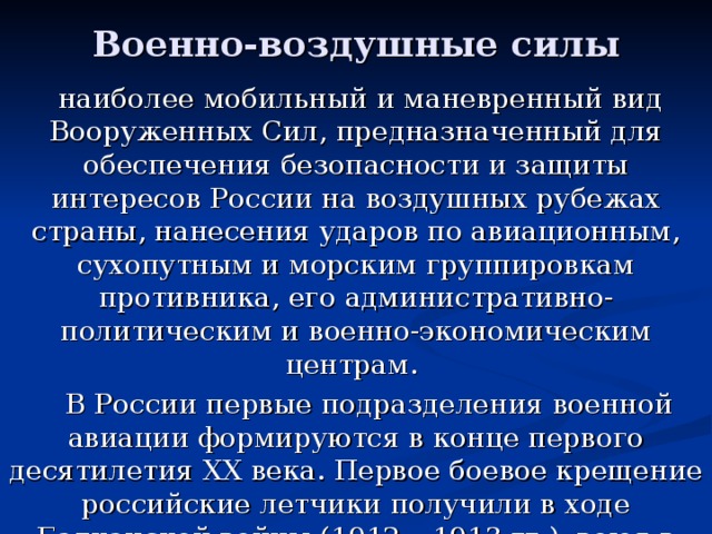 Военно-воздушные силы  наиболее мобильный и маневренный вид Вооруженных Сил, предназначенный для обеспечения безопасности и защиты интересов России на воздушных рубежах страны, нанесения ударов по авиационным, сухопутным и морским группировкам противника, его административно-политическим и военно-экономическим центрам.  В России первые подразделения военной авиации формируются в конце первого десятилетия XX века. Первое боевое крещение российские летчики получили в ходе Балканской войны (1912 – 1913 гг.), воюя в составе авиационного отряда на стороне Болгарии.