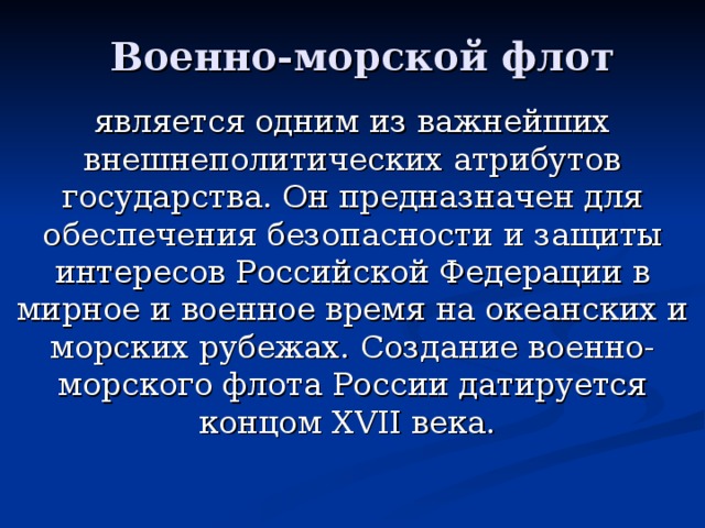 Военно-морской флот является одним из важнейших внешнеполитических атрибутов государства. Он предназначен для обеспечения безопасности и защиты интересов Российской Федерации в мирное и военное время на океанских и морских рубежах. Создание военно-морского флота России датируется концом XVII века.