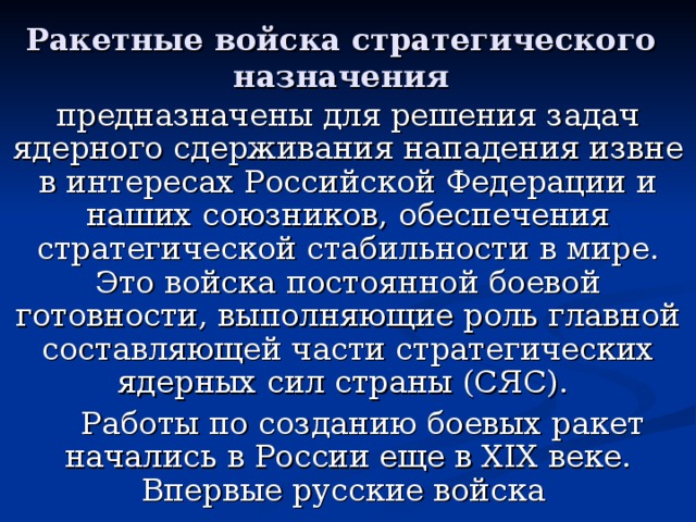 Ракетные войска стратегического назначения предназначены для решения задач ядерного сдерживания нападения извне в интересах Российской Федерации и наших союзников, обеспечения стратегической стабильности в мире. Это войска постоянной боевой готовности, выполняющие роль главной составляющей части стратегических ядерных сил страны (СЯС).  Работы по созданию боевых ракет начались в России еще в XIX веке. Впервые русские войска применили ракетное оружие в августе 1827 года на Кавказе против пехоты и кавалерии в сражениях под Ушаганом и Алагезом