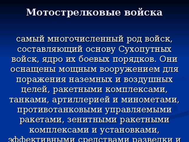 Мотострелковые войска самый многочисленный род войск, составляющий основу Сухопутных войск, ядро их боевых порядков. Они оснащены мощным вооружением для поражения наземных и воздушных целей, ракетными комплексами, танками, артиллерией и минометами, противотанковыми управляемыми ракетами, зенитными ракетными комплексами и установками, эффективными средствами разведки и управления.