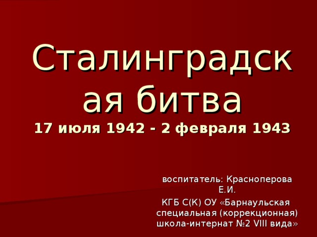 Сталинградская битва  17 июля 1942 - 2 февраля 1943 воспитатель: Красноперова Е.И. КГБ С(К) ОУ «Барнаульская специальная (коррекционная) школа-интернат №2 VIII вида»