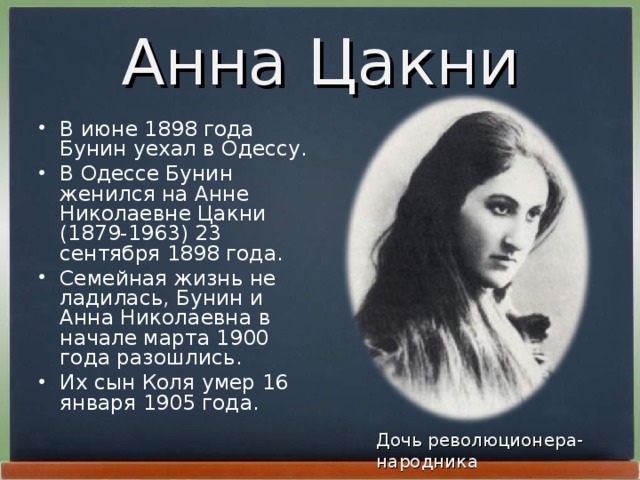 Анна Цакни В июне 1898 года Бунин уехал в Одессу. В Одессе Бунин женился на Анне Николаевне Цакни (1879-1963) 23 сентябpя 1898 года. Семейная жизнь не ладилась, Бунин и Анна Николаевна в начале маpта 1900 года pазошлись. Их сын Коля умеp 16 янваpя 1905 года. Дочь революционера-народника