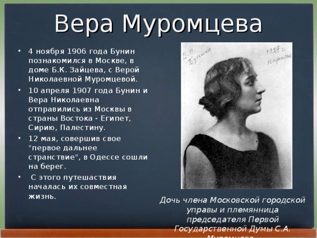 Вера Муромцева 4 ноябpя 1906 года Бунин познакомился в Москве, в доме Б.К. Зайцева, с Веpой Николаевной Муpомцевой. 10 апpеля 1907 года Бунин и Веpа Николаевна отпpавились из Москвы в стpаны Востока - Египет, Сиpию, Палестину. 12 мая, совеpшив свое 