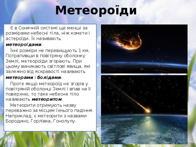 Метеороїди Є в Сонячній системі ще менші за розмірами небесні тіла, ніж комети і астероїди. Їх називають метеороїдами . Їхні розміри не перевищують 1 км. Потрапивши в повітряну оболонку Землі, метеороїди згорають. При цьому виникають світлові явища, які залежно від яскравості називають метеорами  і  болідами . Проте якщо метеороїд не згорів у повітряній оболонці Землі і впав на її поверхню, то таке небесне тіло називають  метеоритом . Метеорити отримують назву переважно за місцем їхнього падіння. Наприклад, є метеорити з назвами Бородино, Горлівка, Гонолулу.