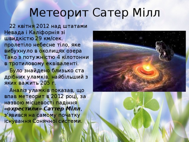 Метеорит Сатер Мілл 22 квітня 2012 над штатами Невада і Каліфорнія зі швидкістю 29 км/сек. пролетіло небесне тіло, яке вибухнуло в околицях озера Тако з потужністю 4 кілотонни в тротиловому еквіваленті. Було знайдено близько ста дрібних уламків, найбільший з яких важить 205 г. Аналіз уламків показав, що впав метеорит в 2012 році, за назвою місцевості падіння «охрестили» Саттер Мілл , з'явився на самому початку існування Сонячної системи.