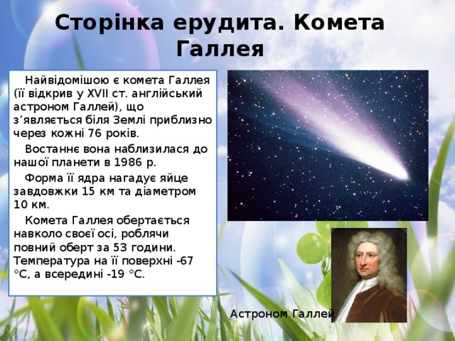 Сторінка ерудита. Комета Галлея Найвідомішою є комета Галлея (її відкрив у XVII ст. англійський астроном Галлей), що з’являється біля Землі приблизно через кожні 76 років. Востаннє вона наблизилася до нашої планети в 1986 р. Форма її ядра нагадує яйце завдовжки 15 км та діаметром 10 км. Комета Галлея обертається навколо своєї осі, роблячи повний оберт за 53 години. Температура на її поверхні -67 °С, а всередині -19 °С. Астроном Галлей