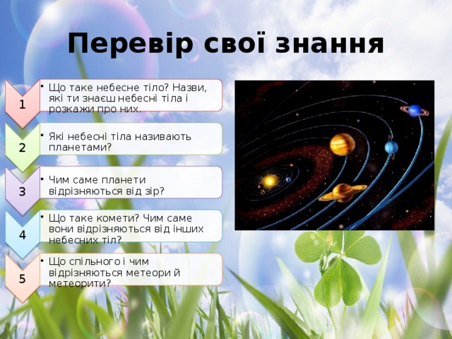 1 Що таке небесне тіло? Назви, які ти знаєш небесні тіла і розкажи про них. Що таке небесне тіло? Назви, які ти знаєш небесні тіла і розкажи про них. 2 Які небесні тіла називають планетами? Які небесні тіла називають планетами? 3 Чим саме планети відрізняються від зір? Чим саме планети відрізняються від зір? 4 Що таке комети? Чим саме вони відрізняються від інших небесних тіл? Що таке комети? Чим саме вони відрізняються від інших небесних тіл? 5 Що спільного і чим відрізняються метеори й метеорити? Що спільного і чим відрізняються метеори й метеорити? Перевір свої знання