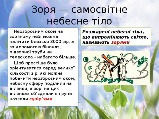 Зоря — самосвітне небесне тіло Неозброєним оком на зоряному небі можна налічити близько 3000 зір, а за допомогою бінокля, підзорної труби чи телескопа - набагато більше. Розжарені небесні тіла, що випромінюють світло, називають зорями Щоб простіше було орієнтуватися серед великої кількості зір, які можна побачити неозброєним оком, небесну сферу поділили на ділянки, а зорі на цих ділянках об’єднали в групи і назвали сузір’ями .