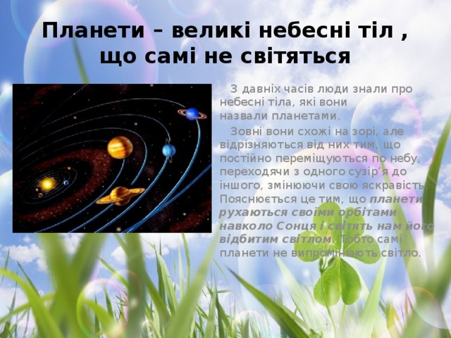 Планети – великі небесні тіл , що самі не світяться З давніх часів люди знали про небесні тіла, які вони назвали планетами.  Зовні вони схожі на зорі, але відрізняються від них тим, що постійно переміщуються по небу, переходячи з одного сузір’я до іншого, змінюючи свою яскравість. Пояснюється це тим, що планети рухаються своїми орбітами навколо Сонця і світять нам його відбитим світлом . Тобто самі планети не випромінюють світло.