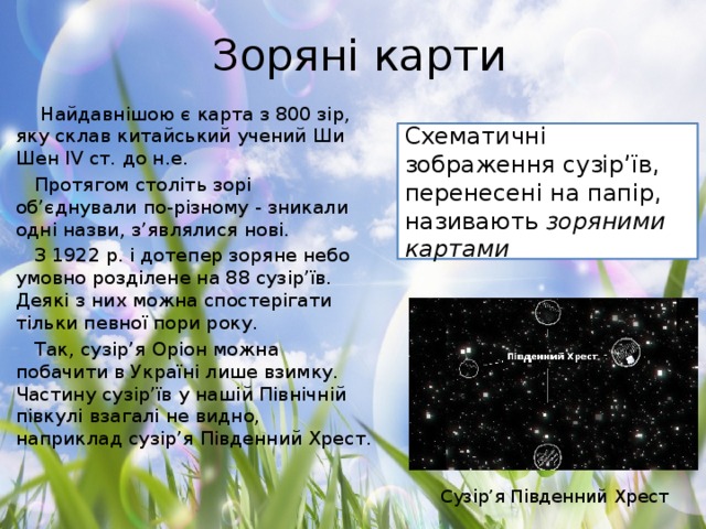 Зоряні карти   Найдавнішою є карта з 800 зір, яку склав китайський учений Ши Шен IV ст. до н.е. Протягом століть зорі об’єднували по-різному - зникали одні назви, з’являлися нові. З 1922 р. і дотепер зоряне небо умовно розділене на 88 сузір’їв. Деякі з них можна спостерігати тільки певної пори року. Так, сузір’я Оріон можна побачити в Україні лише взимку. Частину сузір’їв у нашій Північній півкулі взагалі не видно, наприклад сузір’я Південний Хрест. Схематичні зображення сузір’їв, перенесені на папір, називають зоряними картами Сузір’я Південний Хрест