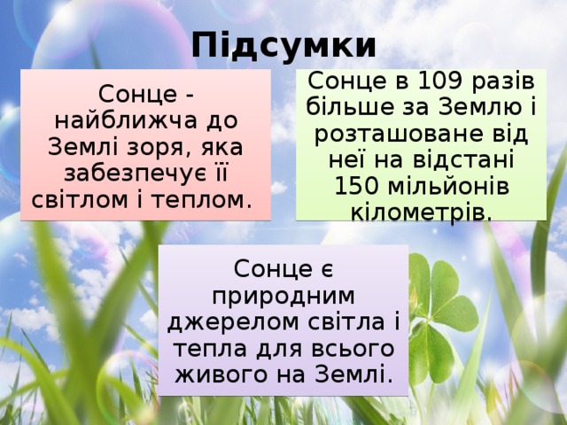 Підсумки Сонце - найближча до Землі зоря, яка забезпечує її світлом і теплом. Сонце в 109 разів більше за Землю і розташоване від неї на відстані 150 мільйонів кілометрів. Сонце є природним джерелом світла і тепла для всього живого на Землі.