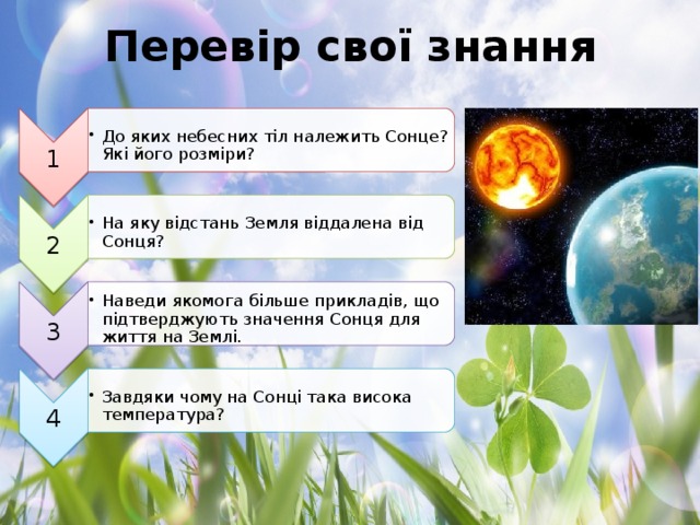 1 До яких небесних тіл належить Сонце? Які його розміри? До яких небесних тіл належить Сонце? Які його розміри? 2 На яку відстань Земля віддалена від Сонця? На яку відстань Земля віддалена від Сонця? 3 Наведи якомога більше прикладів, що підтверджують значення Сонця для життя на Землі. Наведи якомога більше прикладів, що підтверджують значення Сонця для життя на Землі. 4 Завдяки чому на Сонці така висока температура? Завдяки чому на Сонці така висока температура? Перевір свої знання