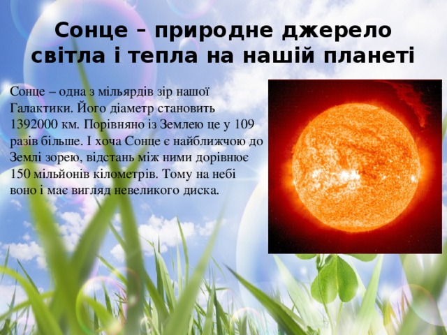 Сонце – природне джерело світла і тепла на нашій планеті Сонце – одна з мільярдів зір нашої Галактики. Його діаметр становить 1392000 км. Порівняно із Землею це у 109 разів більше. І хоча Сонце є найближчою до Землі зорею, відстань між ними дорівнює 150 мільйонів кілометрів. Тому на небі воно і має вигляд невеликого диска.