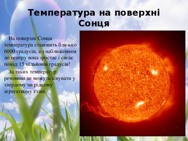 Температура на поверхні Сонця На поверхні Сонця температура становить близько 6000 градусів, а з наближенням до центру вона зростає і сягає понад 15 мільйонів градусів! За таких температур речовини не можуть існувати у твердому чи рідкому агрегатному стані.