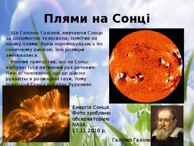 Плями на Сонці Ще Галілео Галілей, вивчаючи Сонце за допомогою телескопа, помітив на ньому плями. Вони переміщувались по сонячному дискові, їхні розміри змінювалися. Учений припустив, що на Сонці відбувається активний рух речовин. Нині встановлено, що це дійсно рухаються розжарені гази, тому поверхня Сонця нагадує бурхливе море. Енергія Сонця. Фото зроблено обсерваторією NASA, 17.11.2010 р. Галілео Галілей