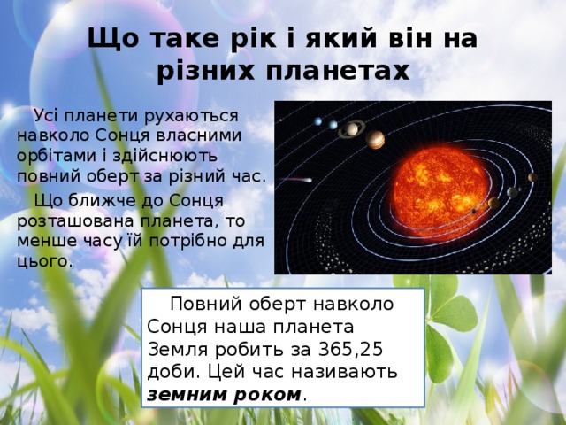 Що таке рік і який він на різних планетах Усі планети рухаються навколо Сонця власними орбітами і здійснюють повний оберт за різний час. Що ближче до Сонця розташована планета, то менше часу їй потрібно для цього. Повний оберт навколо Сонця наша планета Земля робить за 365,25 доби. Цей час називають земним роком .