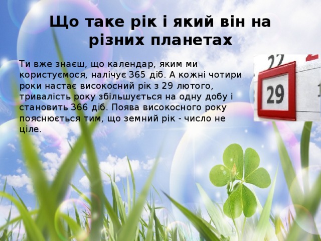 Що таке рік і який він на різних планетах Ти вже знаєш, що календар, яким ми користуємося, налічує 365 діб. А кожні чотири роки настає високосний рік з 29 лютого, тривалість року збільшується на одну добу і становить 366 діб. Поява високосного року пояснюється тим, що земний рік - число не ціле.