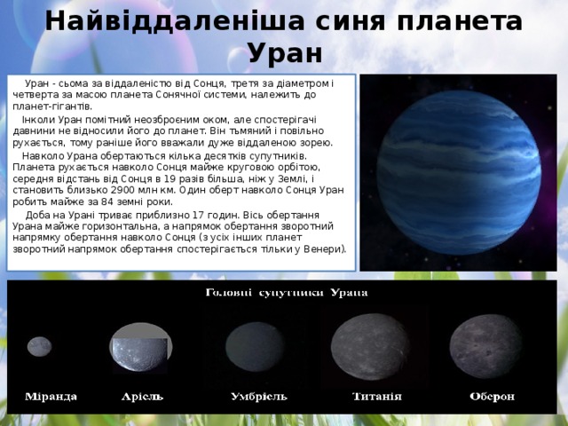 Найвіддаленіша синя планета Уран   Уран - сьома за віддаленістю від Сонця, третя за діаметром і четверта за масою планета Сонячної системи, належить до планет-гігантів. Інколи Уран помітний неозброєним оком, але спостерігачі давнини не відносили його до планет. Він тьмяний і повільно рухається, тому раніше його вважали дуже віддаленою зорею. Навколо Урана обертаються кілька десятків супутників. Планета рухається навколо Сонця майже круговою орбітою, середня відстань від Сонця в 19 разів більша, ніж у Землі, і становить близько 2900 млн км. Один оберт навколо Сонця Уран робить майже за 84 земні роки.   Доба на Урані триває приблизно 17 годин. Вісь обертання Урана майже горизонтальна, а напрямок обертання зворотний напрямку обертання навколо Сонця (з усіх інших планет зворотний напрямок обертання спостерігається тільки у Венери).
