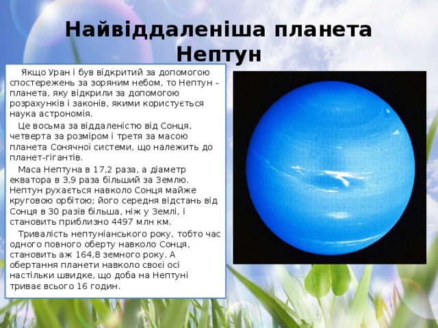 Найвіддаленіша планета Нептун   Якщо Уран і був відкритий за допомогою спостережень за зоряним небом, то Нептун - планета, яку відкрили за допомогою розрахунків і законів, якими користується наука астрономія. Це восьма за віддаленістю від Сонця, четверта за розміром і третя за масою планета Сонячної системи, що належить до планет-гігантів. Маса Нептуна в 17,2 раза, а діаметр екватора в 3,9 раза більший за Землю. Нептун рухається навколо Сонця майже круговою орбітою; його середня відстань від Сонця в 30 разів більша, ніж у Землі, і становить приблизно 4497 млн км. Тривалість нептуніанського року, тобто час одного повного оберту навколо Сонця, становить аж 164,8 земного року. А обертання планети навколо своєї осі настільки швидке, що доба на Нептуні триває всього 16 годин.