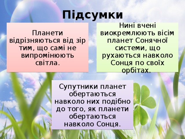 Підсумки Планети відрізняються від зір тим, що самі не випромінюють світла. Нині вчені виокремлюють вісім планет Сонячної системи, що рухаються навколо Сонця по своїх орбітах. Супутники планет обертаються навколо них подібно до того, як планети обертаються навколо Сонця.