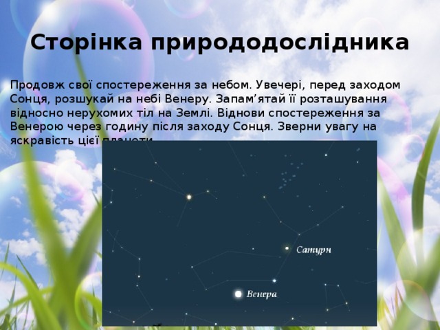 Сторінка природодослідника Продовж свої спостереження за небом. Увечері, перед заходом Сонця, розшукай на небі Венеру. Запам’ятай її розташування відносно нерухомих тіл на Землі. Віднови спостереження за Венерою через годину після заходу Сонця. Зверни увагу на яскравість цієї планети.