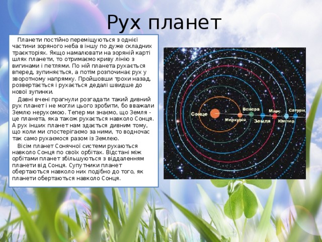 Рух планет Планети постійно переміщуються з однієї частини зоряного неба в іншу по дуже складних траєкторіях. Якщо намалювати на зоряній карті шлях планети, то отримаємо криву лінію з вигинами і петлями. По ній планета рухається вперед, зупиняється, а потім розпочинає рух у зворотному напрямку. Пройшовши трохи назад, розвертається і рухається дедалі швидше до нової зупинки. Давні вчені прагнули розгадати такий дивний рух планет і не могли цього зробити, бо вважали Землю нерухомою. Тепер ми знаємо, що Земля - це планета, яка також рухається навколо Сонця. А рух інших планет нам здається дивним тому, що коли ми спостерігаємо за ними, то водночас так само рухаємося разом із Землею. Вісім планет Сонячної системи рухаються навколо Сонця по своїх орбітах. Відстані між орбітами планет збільшуються з віддаленням планети від Сонця. Супутники планет обертаються навколо них подібно до того, як планети обертаються навколо Сонця.