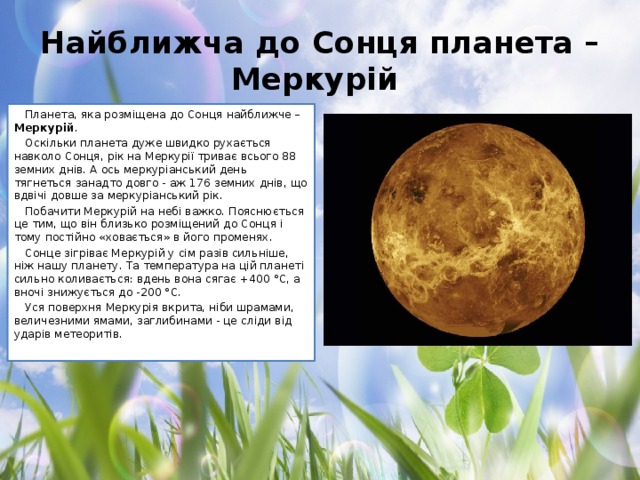 Найближча до Сонця планета – Меркурій Планета, яка розміщена до Сонця найближче – Меркурій . Оскільки планета дуже швидко рухається навколо Сонця, рік на Меркурії триває всього 88 земних днів. А ось меркуріанський день тягнеться занадто довго - аж 176 земних днів, що вдвічі довше за меркуріанський рік. Побачити Меркурій на небі важко. Пояснюється це тим, що він близько розміщений до Сонця і тому постійно «ховається» в його променях. Сонце зігріває Меркурій у сім разів сильніше, ніж нашу планету. Та температура на цій планеті сильно коливається: вдень вона сягає +400 °С, а вночі знижується до -200 °С. Уся поверхня Меркурія вкрита, ніби шрамами, величезними ямами, заглибинами - це сліди від ударів метеоритів.