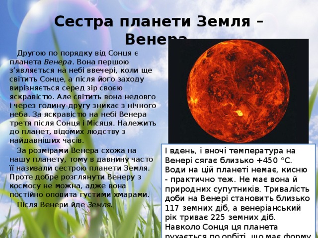 Сестра планети Земля – Венера Другою по порядку від Сонця є планета  Венера . Вона першою з’являється на небі ввечері, коли ще світить Сонце, а після його заходу вирізняється серед зір своєю яскравістю. Але світить вона недовго і через годину-другу зникає з нічного неба. За яскравістю на небі Венера третя після Сонця і Місяця. Належить до планет, відомих людству з найдавніших часів. За розмірами Венера схожа на нашу планету, тому в давнину часто її називали сестрою планети Земля. Проте добре розглянути Венеру з космосу не можна, адже вона постійно оповита густими хмарами. Після Венери йде  Земля.   І вдень, і вночі температура на Венері сягає близько +450 °С. Води на цій планеті немає, кисню - практично теж. Не має вона й природних супутників. Тривалість доби на Венері становить близько 117 земних діб, а венеріанський рік триває 225 земних діб. Навколо Сонця ця планета рухається по орбіті, що має форму маже правильного кола, зі швидкістю близько 35 км/с.