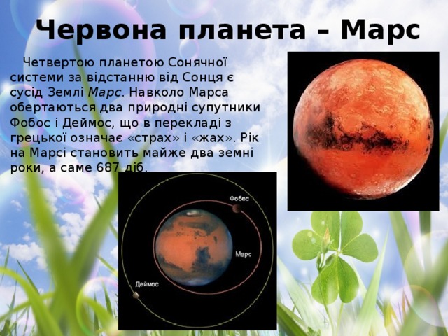 Червона планета – Марс Четвертою планетою Сонячної системи за відстанню від Сонця є сусід Землі  Марс . Навколо Марса обертаються два природні супутники Фобос і Деймос, що в перекладі з грецької означає «страх» і «жах». Рік на Марсі становить майже два земні роки, а саме 687 діб.
