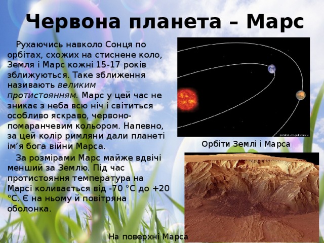 Червона планета – Марс Рухаючись навколо Сонця по орбітах, схожих на стиснене коло, Земля і Марс кожні 15-17 років зближуються. Таке зближення називають  великим протистоянням.  Марс у цей час не зникає з неба всю ніч і світиться особливо яскраво, червоно-помаранчевим кольором. Напевно, за цей колір римляни дали планеті ім’я бога війни Марса. За розмірами Марс майже вдвічі менший за Землю. Під час протистояння температура на Марсі коливається від -70 °С до +20 °С. Є на ньому й повітряна оболонка. Орбіти Землі і Марса На поверхні Марса