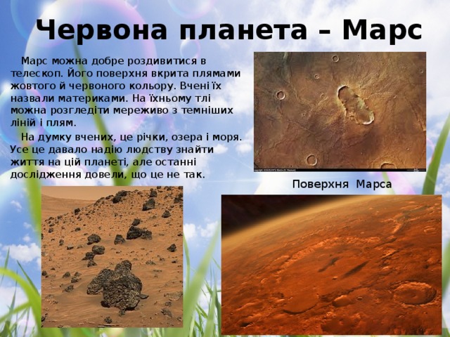 Червона планета – Марс Марс можна добре роздивитися в телескоп. Його поверхня вкрита плямами жовтого й червоного кольору. Вчені їх назвали материками. На їхньому тлі можна розгледіти мереживо з темніших ліній і плям. На думку вчених, це річки, озера і моря. Усе це давало надію людству знайти життя на цій планеті, але останні дослідження довели, що це не так. Поверхня Марса