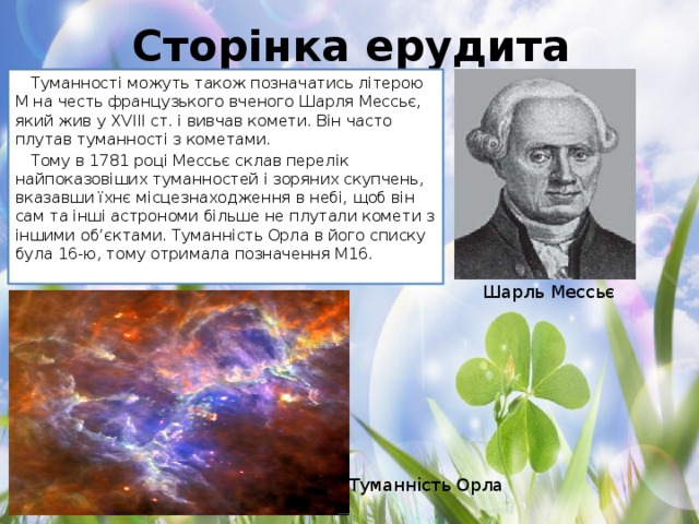 Сторінка ерудита Туманності можуть також позначатись літерою М на честь французького вченого Шарля Мессьє, який жив у XVIII ст. і вивчав комети. Він часто плутав туманності з кометами. Тому в 1781 році Мессьє склав перелік найпоказовіших туманностей і зоряних скупчень, вказавши їхнє місцезнаходження в небі, щоб він сам та інші астрономи більше не плутали комети з іншими об’єктами. Туманність Орла в його списку була 16-ю, тому отримала позначення М16. Шарль Мессьє Туманність Орла