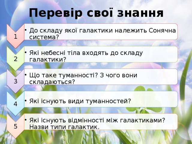 1 До складу якої галактики належить Сонячна система? До складу якої галактики належить Сонячна система? 2 Які небесні тіла входять до складу галактики? Які небесні тіла входять до складу галактики? 3 Що таке туманності? З чого вони складаються? Що таке туманності? З чого вони складаються? 4 Які існують види туманностей? Які існують види туманностей? 5 Які існують відмінності між галактиками? Назви типи галактик. Які існують відмінності між галактиками? Назви типи галактик. Перевір свої знання