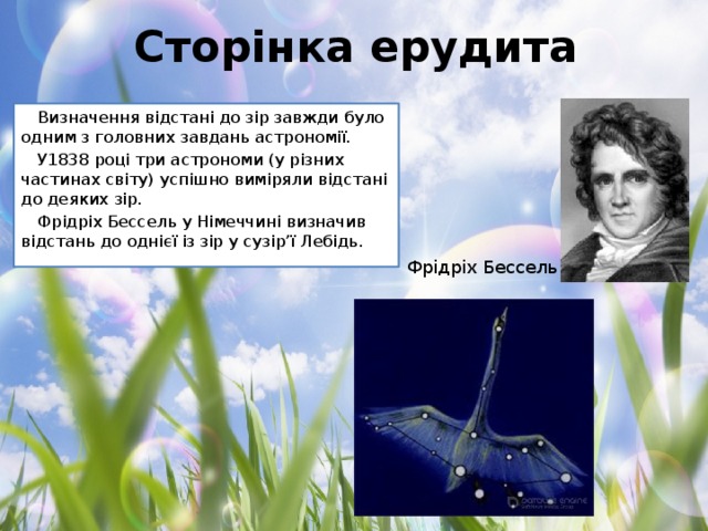 Сторінка ерудита Визначення відстані до зір завжди було одним з головних завдань астрономії. У1838 році три астрономи (у різних частинах світу) успішно виміряли відстані до деяких зір. Фрідріх Бессель у Німеччині визначив відстань до однієї із зір у сузір’ї Лебідь. Фрідріх Бессель