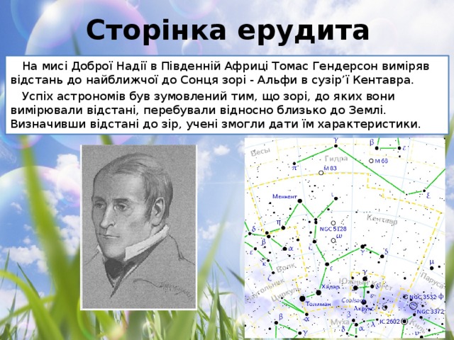Сторінка ерудита На мисі Доброї Надії в Південній Африці Томас Гендерсон виміряв відстань до найближчої до Сонця зорі - Альфи в сузір’ї Кентавра. Успіх астрономів був зумовлений тим, що зорі, до яких вони вимірювали відстані, перебували відносно близько до Землі. Визначивши відстані до зір, учені змогли дати їм характеристики.