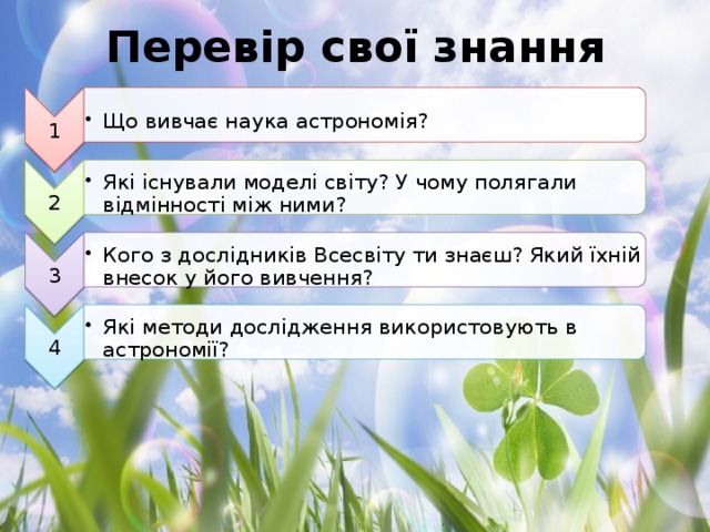 1 Що вивчає наука астрономія? Що вивчає наука астрономія? 2 Які існували моделі світу? У чому полягали відмінності між ними? Які існували моделі світу? У чому полягали відмінності між ними? 3 Кого з дослідників Всесвіту ти знаєш? Який їхній внесок у його вивчення? Кого з дослідників Всесвіту ти знаєш? Який їхній внесок у його вивчення? 4 Які методи дослідження використовують в астрономії? Які методи дослідження використовують в астрономії? Перевір свої знання