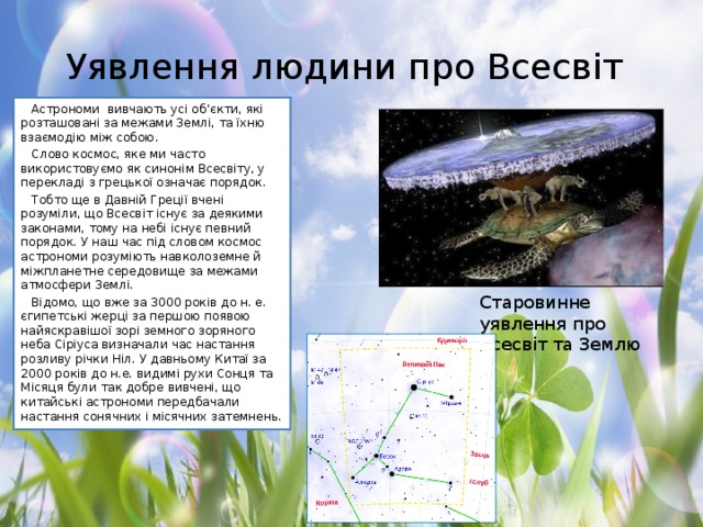 Уявлення людини про Всесвіт Астрономи вивчають усі об’єкти, які розташовані за межами Землі, та їхню взаємодію між собою. Слово космос, яке ми часто використовуємо як синонім Всесвіту, у перекладі з грецької означає порядок. Тобто ще в Давній Греції вчені розуміли, що Всесвіт існує за деякими законами, тому на небі існує певний порядок. У наш час під словом космос астрономи розуміють навколоземне й міжпланетне середовище за межами атмосфери Землі. Відомо, що вже за 3000 років до н. е. єгипетські жерці за першою появою найяскравішої зорі земного зоряного неба Сіріуса визначали час настання розливу річки Ніл. У давньому Китаї за 2000 років до н.е. видимі рухи Сонця та Місяця були так добре вивчені, що китайські астрономи передбачали настання сонячних і місячних затемнень. Старовинне уявлення про Всесвіт та Землю